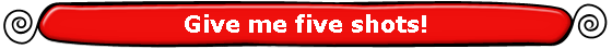 Give me five shots!
